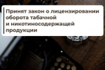 Госдума приняла закон о лицензировании оборота табачной и никотинсодержащей продукции